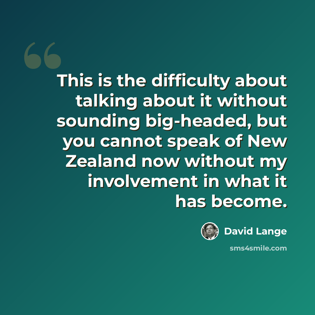 “This is the difficulty about talking about it without sounding big-headed, but you cannot speak of New Zealand now without my involvement in what it has become.” quote by David Lange