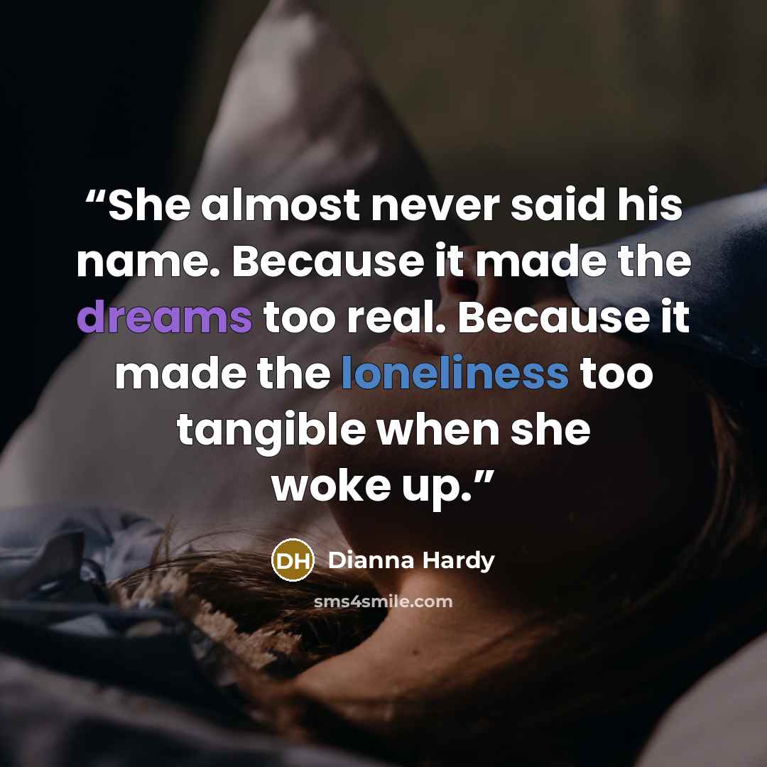“She almost never said his name. Because it made the dreams too real. Because it made the loneliness too tangible when she woke up.” quote by Dianna Hardy