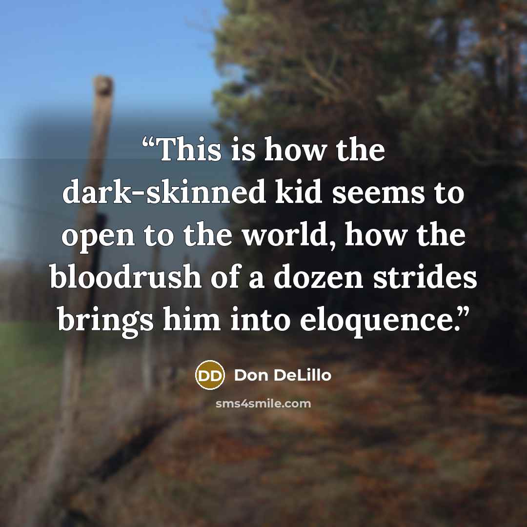 “This is how the dark-skinned kid seems to open to the world, how the bloodrush of a dozen strides brings him into eloquence.” quote by Don DeLillo