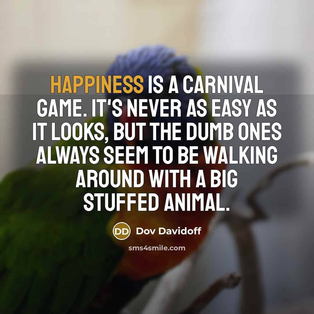 “Happiness is a carnival game. It's never as easy as it looks, but the dumb ones always seem to be walking around with a big stuffed animal.” quote by Dov Davidoff