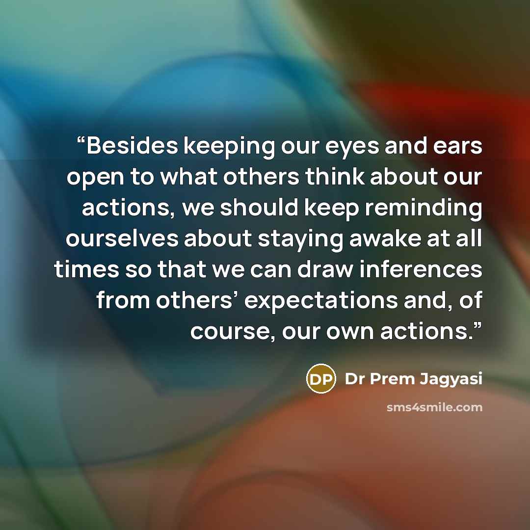 “Besides keeping our eyes and ears open to what others think about our actions, we should keep reminding ourselves about staying awake at all times so that we can draw inferences from others’ expectations and, of course, our own actions.” quote by Dr Prem Jagyasi