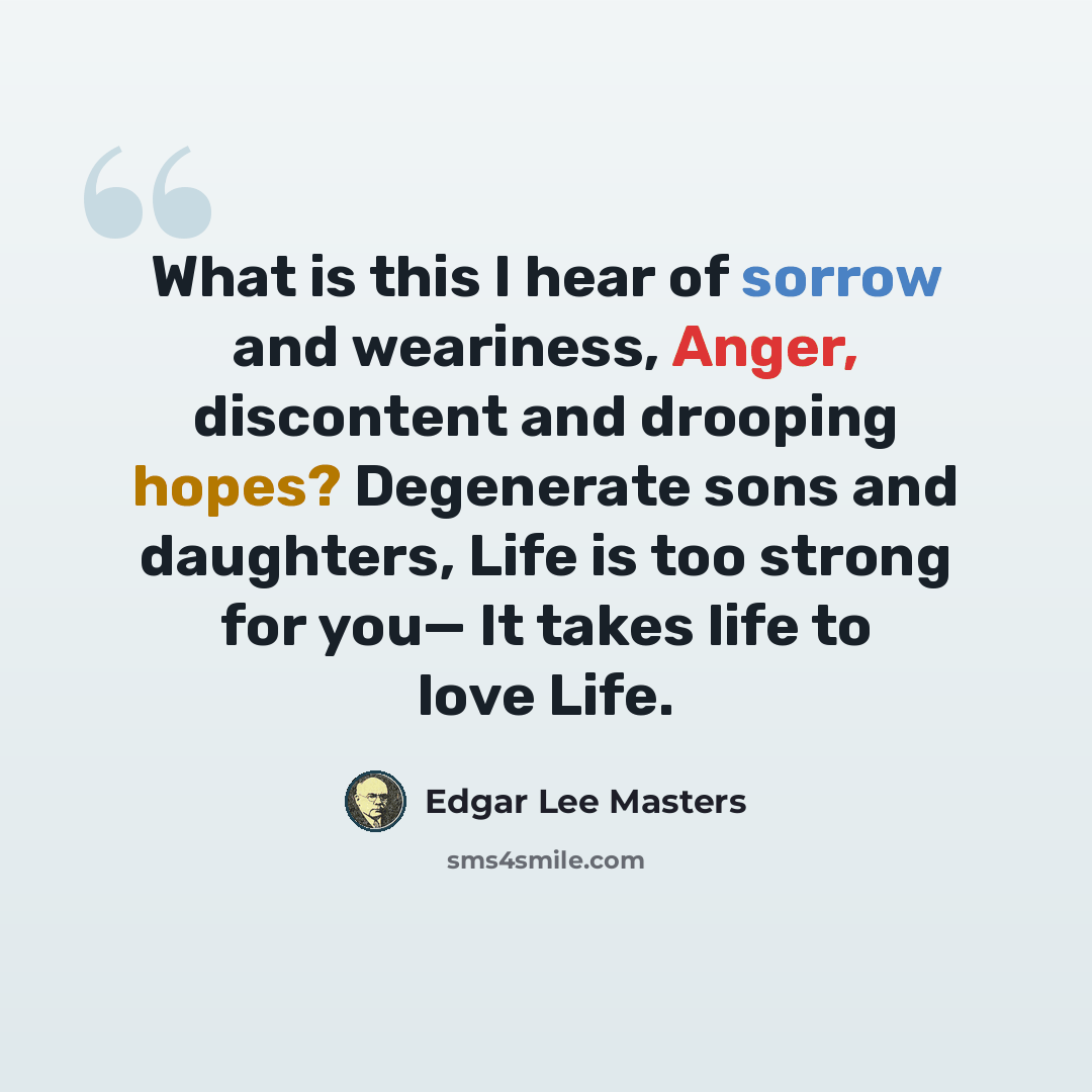 “What is this I hear of sorrow and weariness, Anger, discontent and drooping hopes? Degenerate sons and daughters, Life is too strong for you— It takes life to love Life.” quote by Edgar Lee Masters