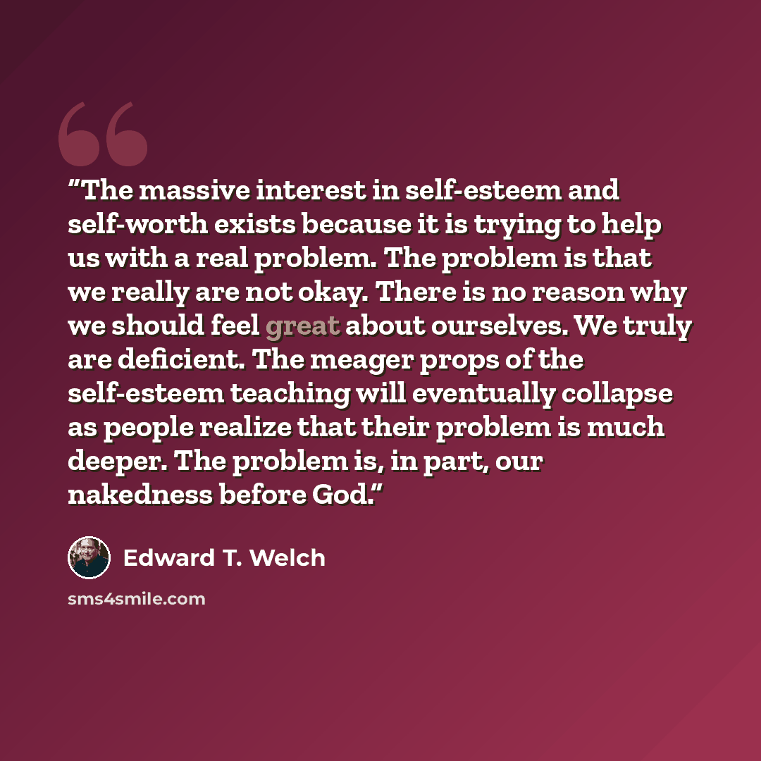 “The massive interest in self-esteem and self-worth exists because it is trying to help us with a real problem. The problem is that we really are not okay. There is no reason why we should feel great about ourselves. We truly are deficient. The meager props of the self-esteem teaching will…” quote by Edward T. Welch