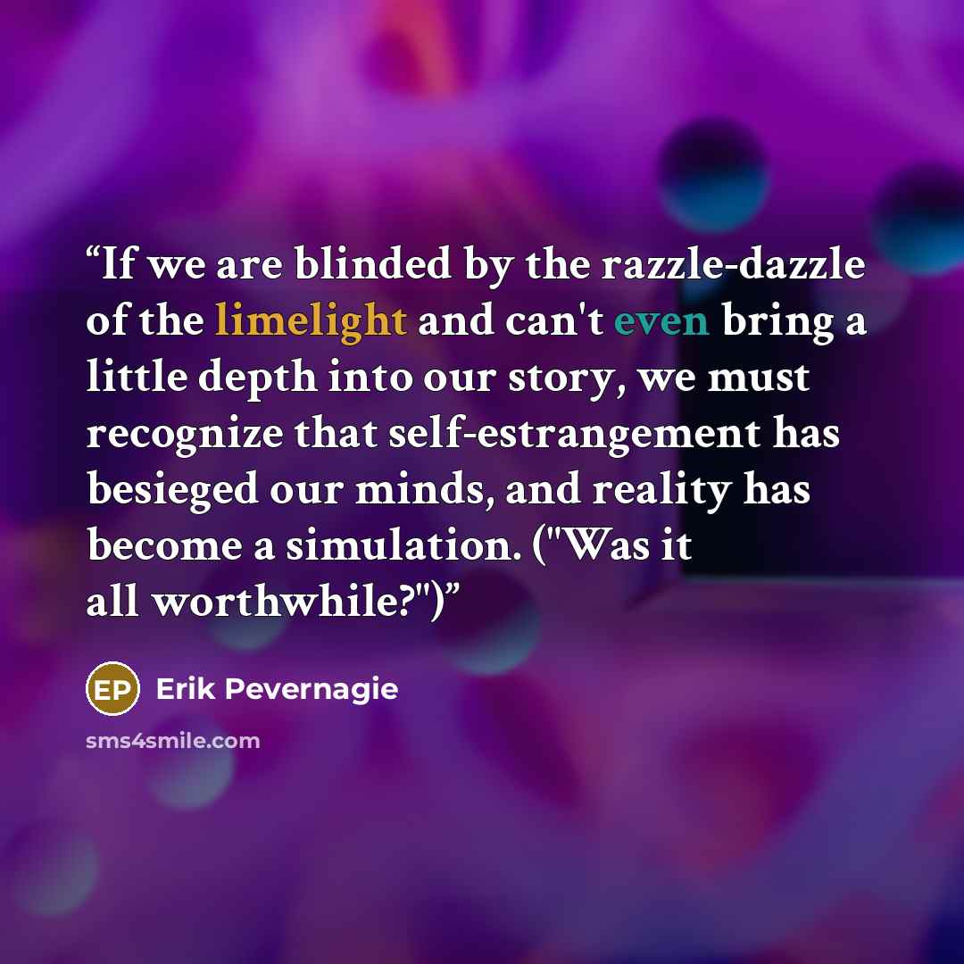 “If we are blinded by the razzle-dazzle of the limelight and can't even bring a little depth into our story, we must recognize that self-estrangement has besieged our minds, and reality has become a simulation. ("Was it all worthwhile?")” quote by Erik Pevernagie