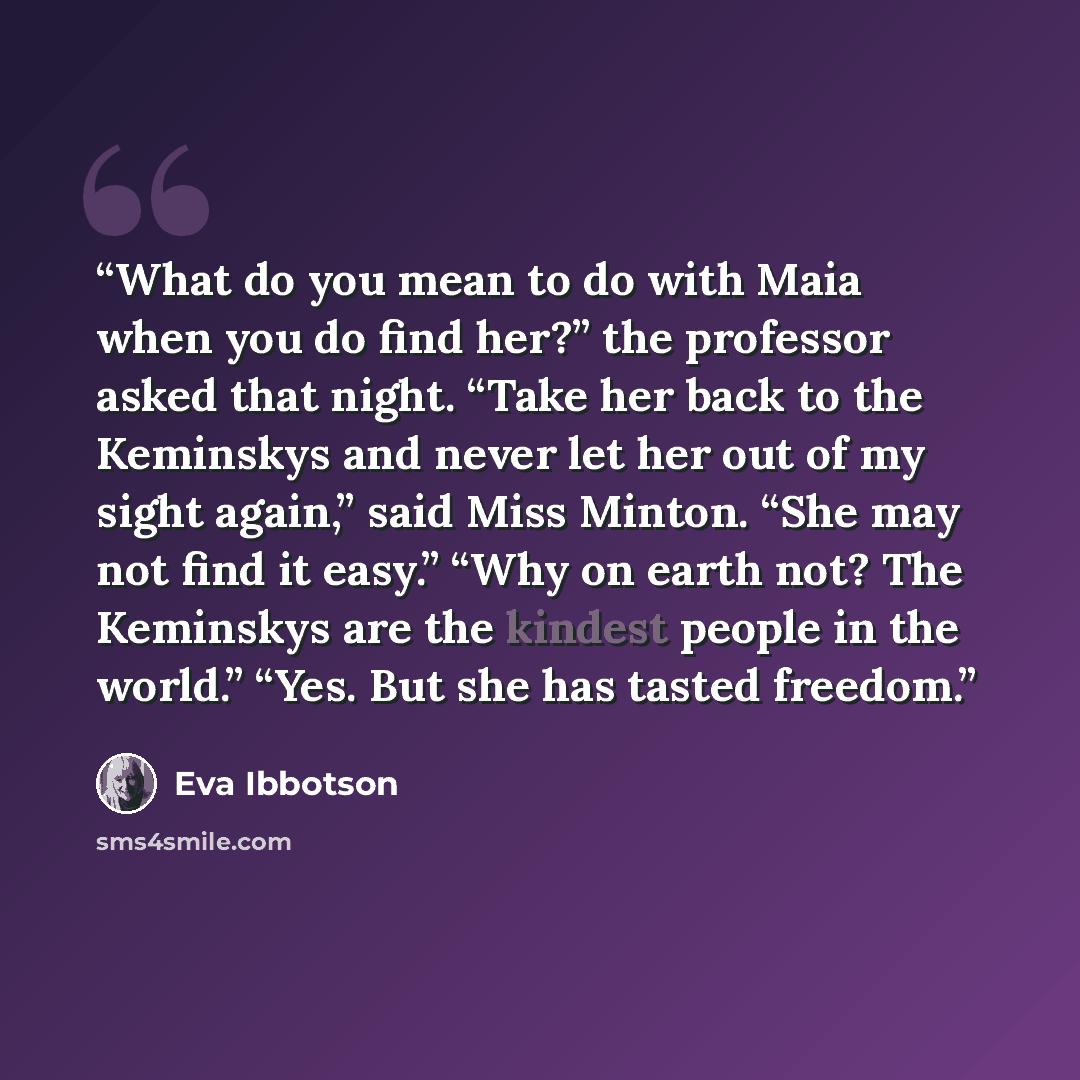 “What do you mean to do with Maia when you do find her?” the professor asked that night. “Take her back to the Keminskys and never let her out of my sight again,” said Miss Minton. “She may not find it easy.” “Why on earth not? The Keminskys are the kindest people in the world.” “Yes. But she has…” quote by Eva Ibbotson