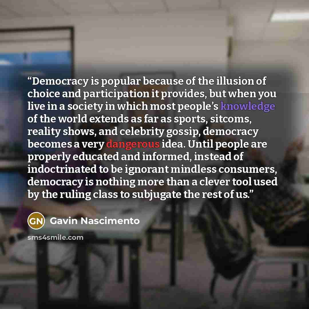 “Democracy is popular because of the illusion of choice and participation it provides, but when you live in a society in which most people’s knowledge of the world extends as far as sports, sitcoms, reality shows, and celebrity gossip, democracy becomes a very dangerous idea. Until people are…” quote by Gavin Nascimento