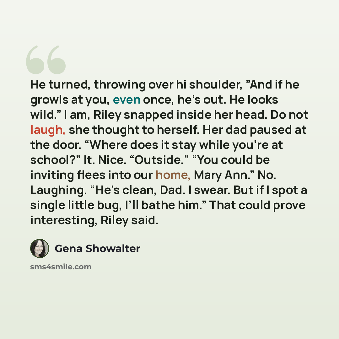 “He turned, throwing over hi shoulder, ”And if he growls at you, even once, he’s out. He looks wild.” I am, Riley snapped inside her head. Do not laugh, she thought to herself. Her dad paused at the door. “Where does it stay while you’re at school?” It. Nice. “Outside.” “You could be inviting flees…” quote by Gena Showalter