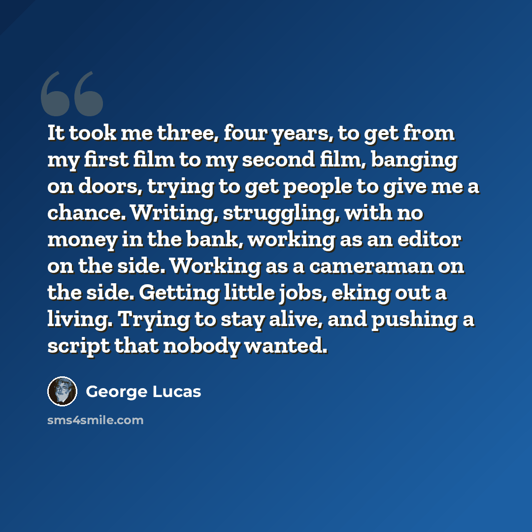 “It took me three, four years, to get from my first film to my second film, banging on doors, trying to get people to give me a chance. Writing, struggling, with no money in the bank, working as an editor on the side. Working as a cameraman on the side. Getting little jobs, eking out a living…” quote by George Lucas