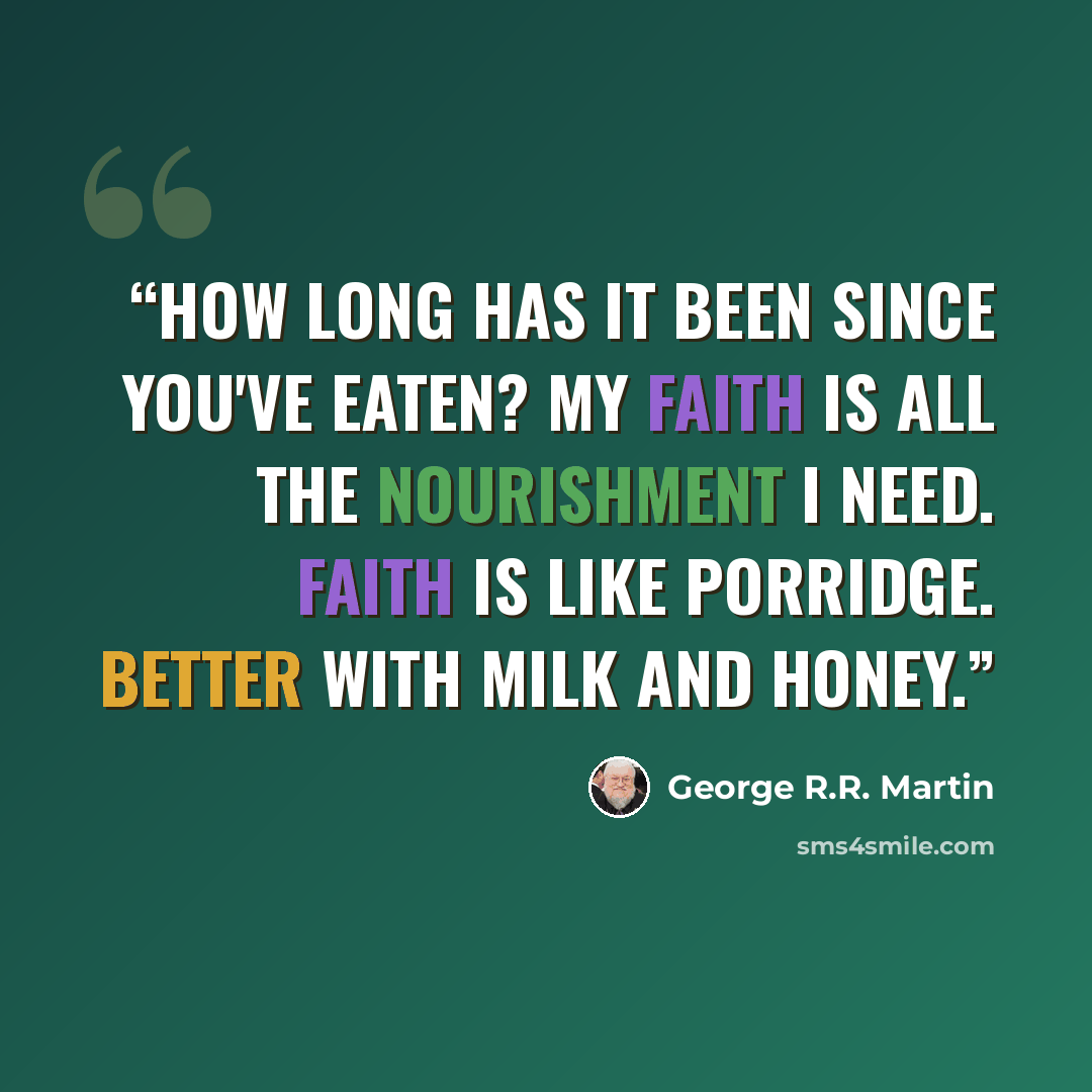 “How long has it been since you've eaten? My faith is all the nourishment I need. Faith is like porridge. Better with milk and honey.” quote by George R.R. Martin