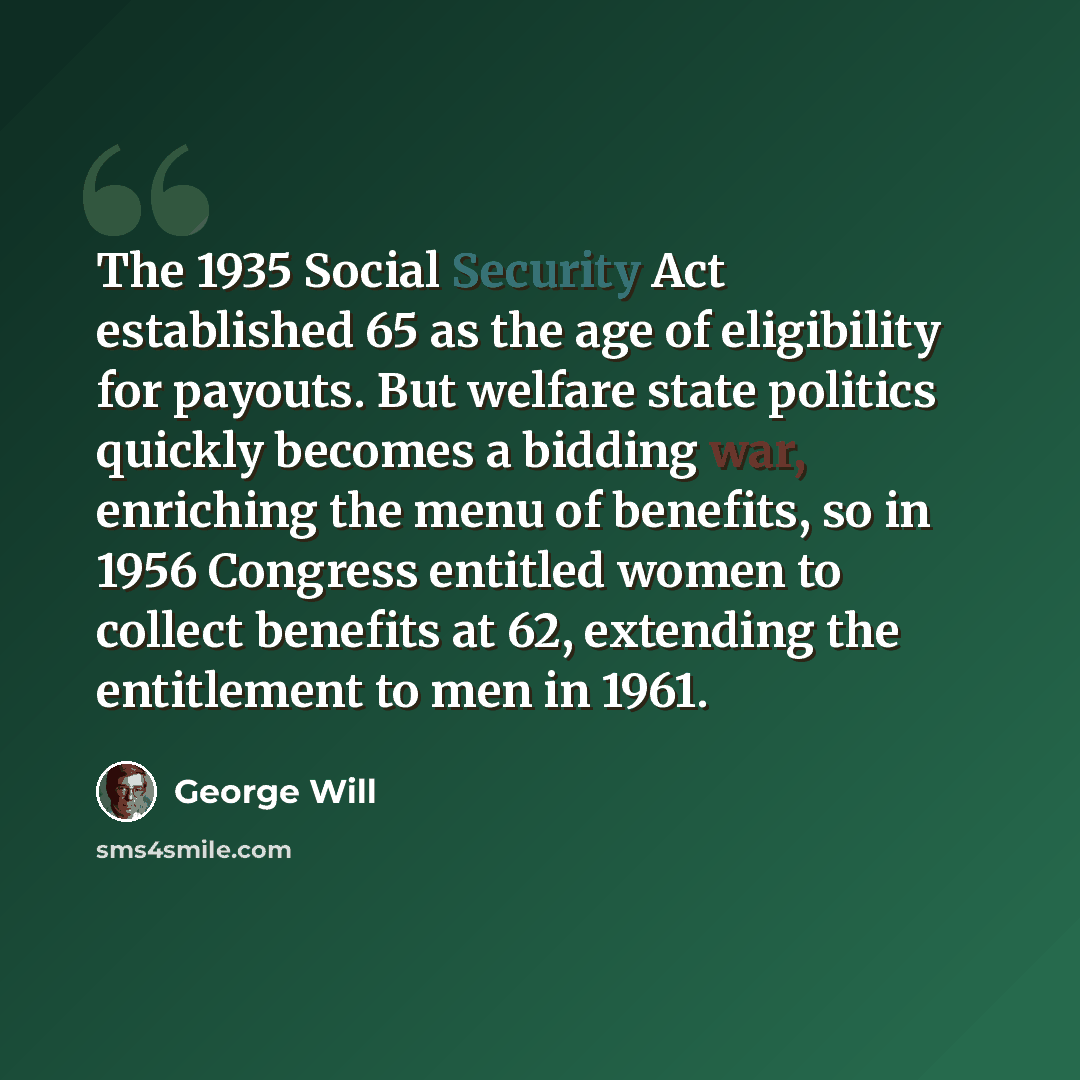 “The 1935 Social Security Act established 65 as the age of eligibility for payouts. But welfare state politics quickly becomes a bidding war, enriching the menu of benefits, so in 1956 Congress entitled women to collect benefits at 62, extending the entitlement to men in 1961.” quote by George Will