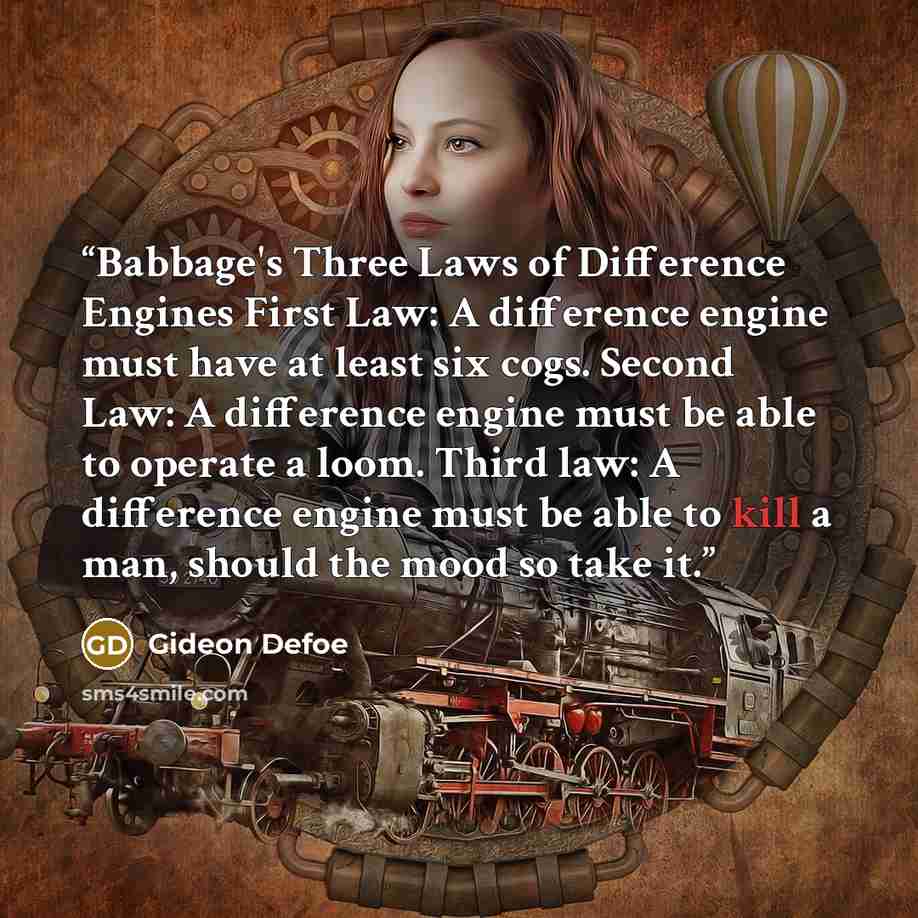“Babbage's Three Laws of Difference Engines First Law: A difference engine must have at least six cogs. Second Law: A difference engine must be able to operate a loom. Third law: A difference engine must be able to kill a man, should the mood so take it.” quote by Gideon Defoe