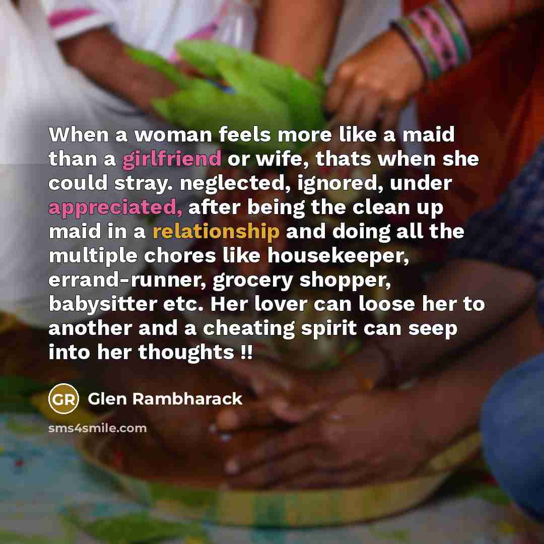“When a woman feels more like a maid than a girlfriend or wife, thats when she could stray. neglected, ignored, under appreciated, after being the clean up maid in a relationship and doing all the multiple chores like housekeeper, errand-runner, grocery shopper, babysitter etc. Her lover can loose…” quote by Glen Rambharack