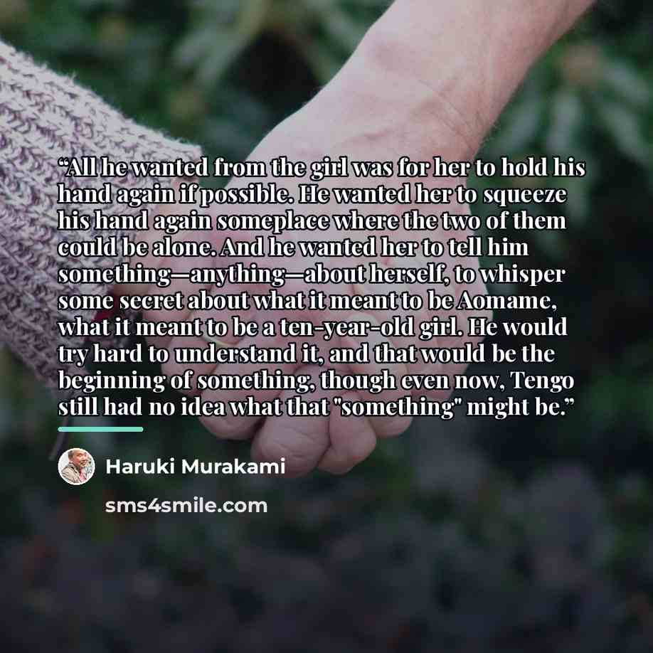 “All he wanted from the girl was for her to hold his hand again if possible. He wanted her to squeeze his hand again someplace where the two of them could be alone. And he wanted her to tell him something—anything—about herself, to whisper some secret about what it meant to be Aomame, what it meant…” quote by Haruki Murakami