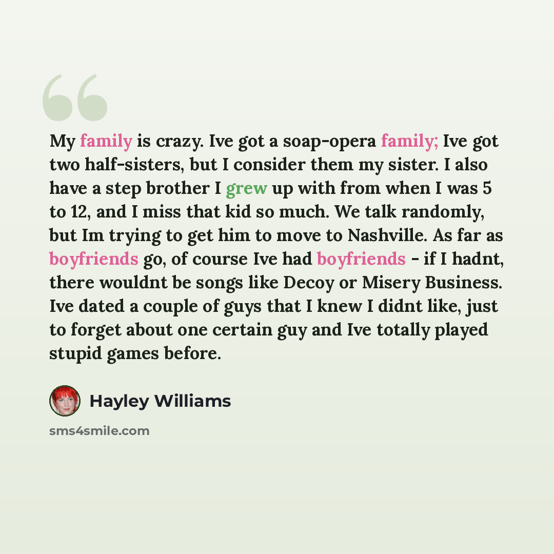 “My family is crazy. Ive got a soap-opera family; Ive got two half-sisters, but I consider them my sister. I also have a step brother I grew up with from when I was 5 to 12, and I miss that kid so much. We talk randomly, but Im trying to get him to move to Nashville. As far as boyfriends go, of…” quote by Hayley Williams