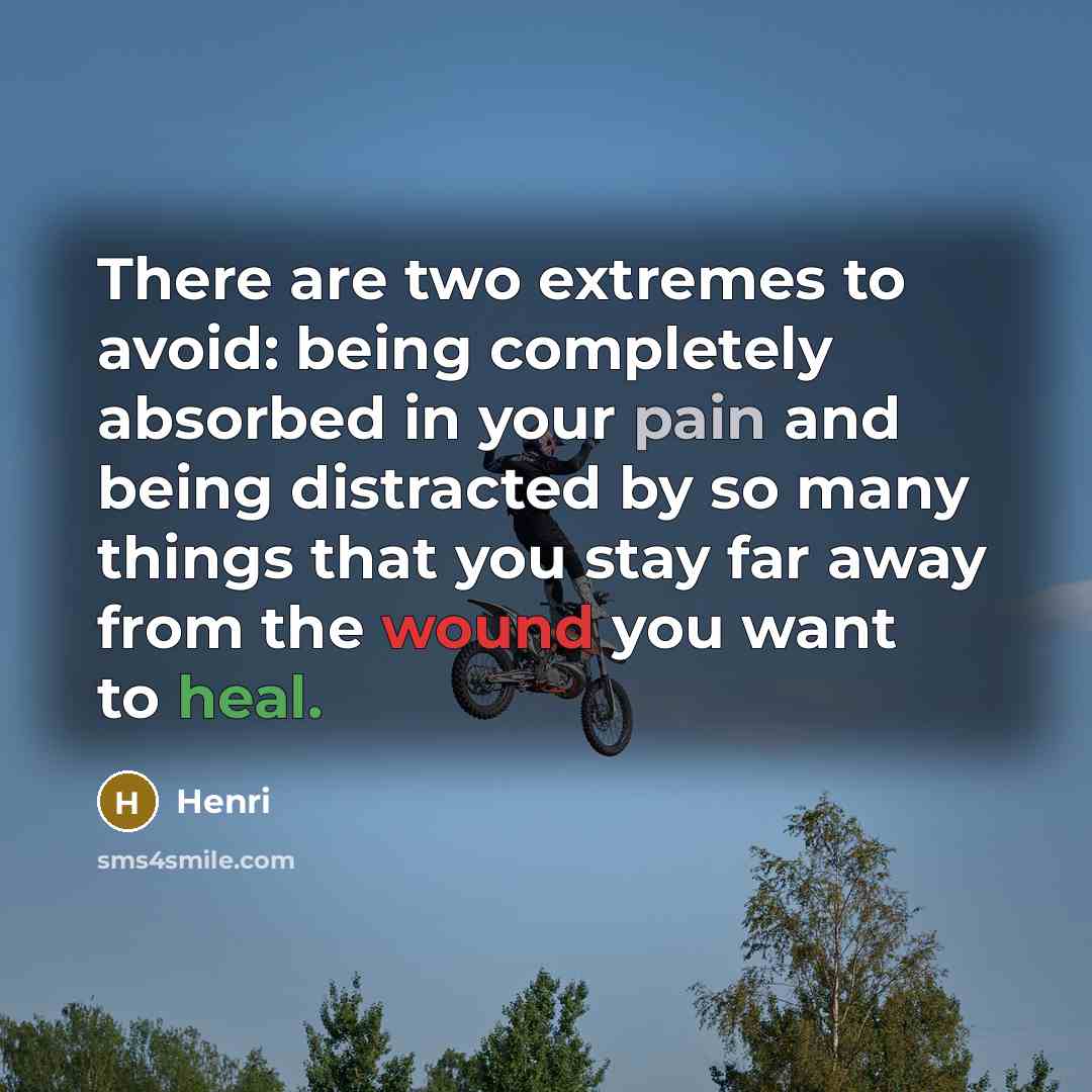 “There are two extremes to avoid: being completely absorbed in your pain and being distracted by so many things that you stay far away from the wound you want to heal.” quote by Henri
