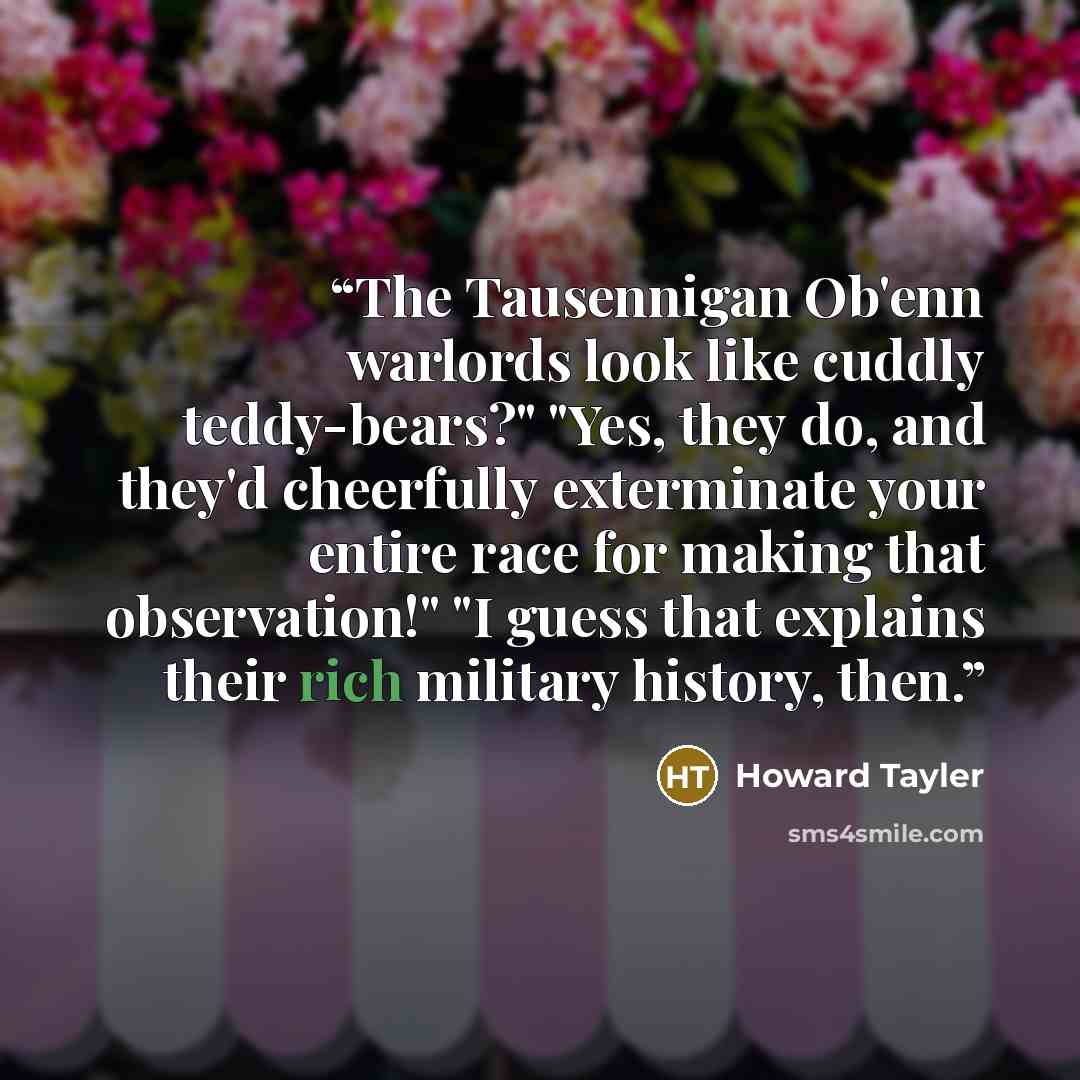 “The Tausennigan Ob'enn warlords look like cuddly teddy-bears?" "Yes, they do, and they'd cheerfully exterminate your entire race for making that observation!" "I guess that explains their rich military history, then.” quote by Howard Tayler