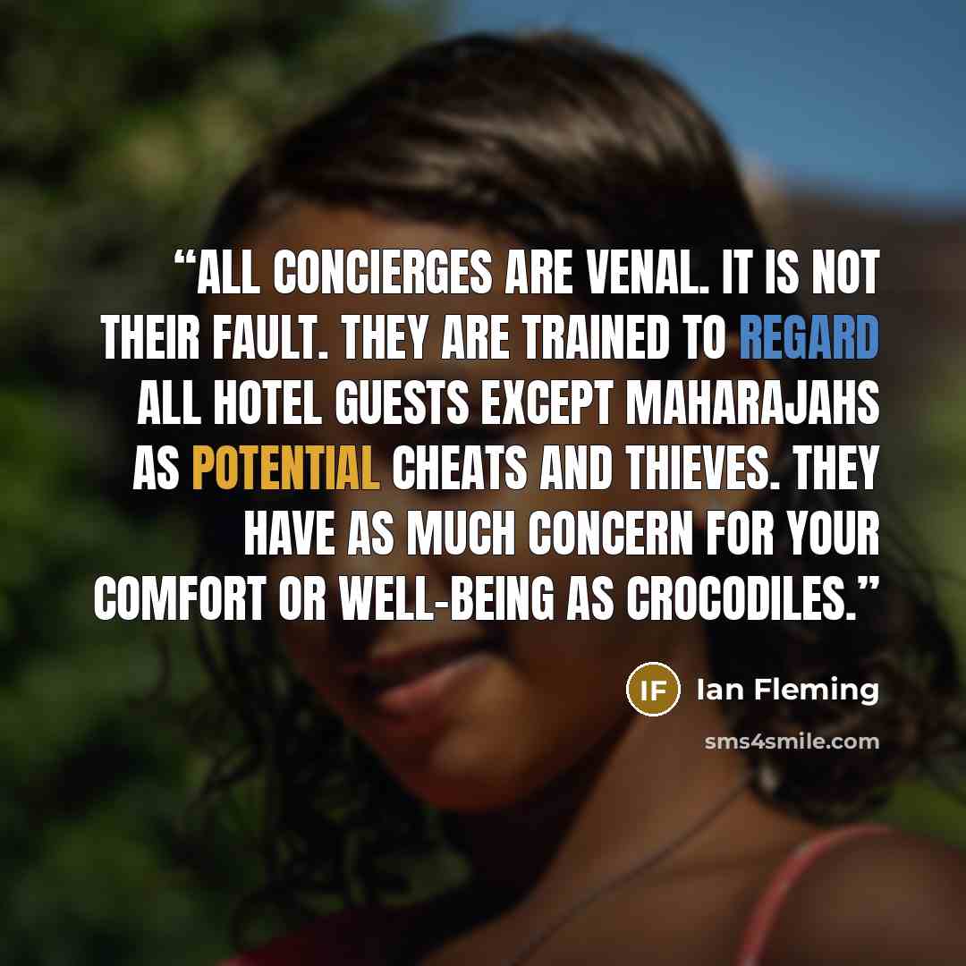 “All concierges are venal. It is not their fault. They are trained to regard all hotel guests except maharajahs as potential cheats and thieves. They have as much concern for your comfort or well-being as crocodiles.” quote by Ian Fleming