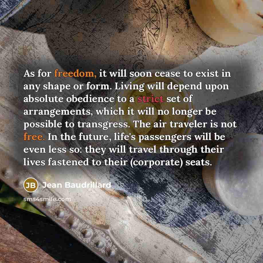 “As for freedom, it will soon cease to exist in any shape or form. Living will depend upon absolute obedience to a strict set of arrangements, which it will no longer be possible to transgress. The air traveler is not free. In the future, life's passengers will be even less so: they will travel…” quote by Jean Baudrillard