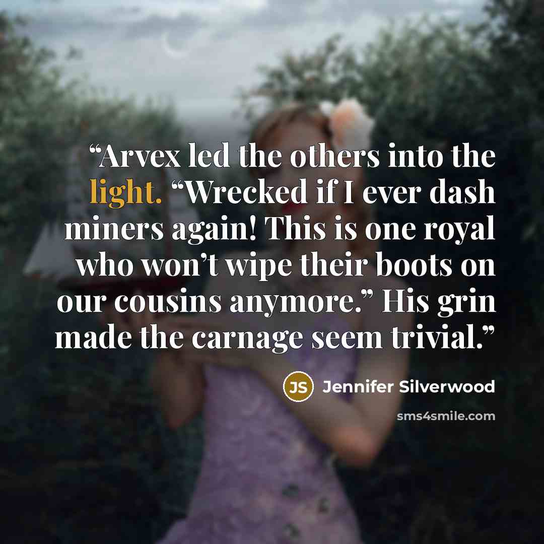“Arvex led the others into the light. “Wrecked if I ever dash miners again! This is one royal who won’t wipe their boots on our cousins anymore.” His grin made the carnage seem trivial.” quote by Jennifer Silverwood