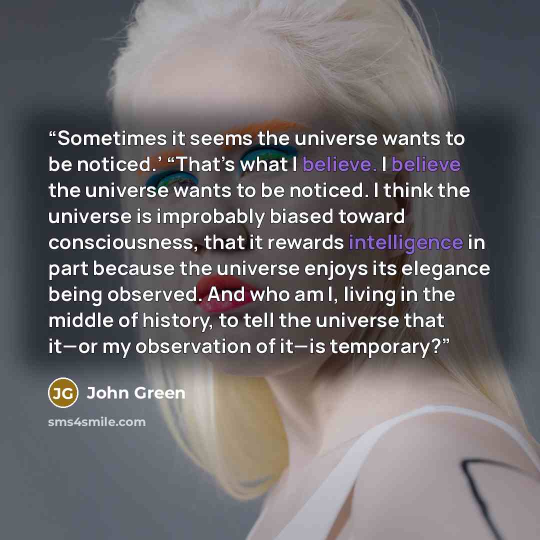 “Sometimes it seems the universe wants to be noticed.’ “That’s what I believe. I believe the universe wants to be noticed. I think the universe is improbably biased toward consciousness, that it rewards intelligence in part because the universe enjoys its elegance being observed. And who am I…” quote by John Green