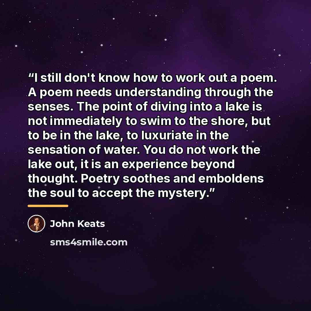 “I still don't know how to work out a poem. A poem needs understanding through the senses. The point of diving into a lake is not immediately to swim to the shore, but to be in the lake, to luxuriate in the sensation of water. You do not work the lake out, it is an experience beyond thought. Poetry…” quote by John Keats