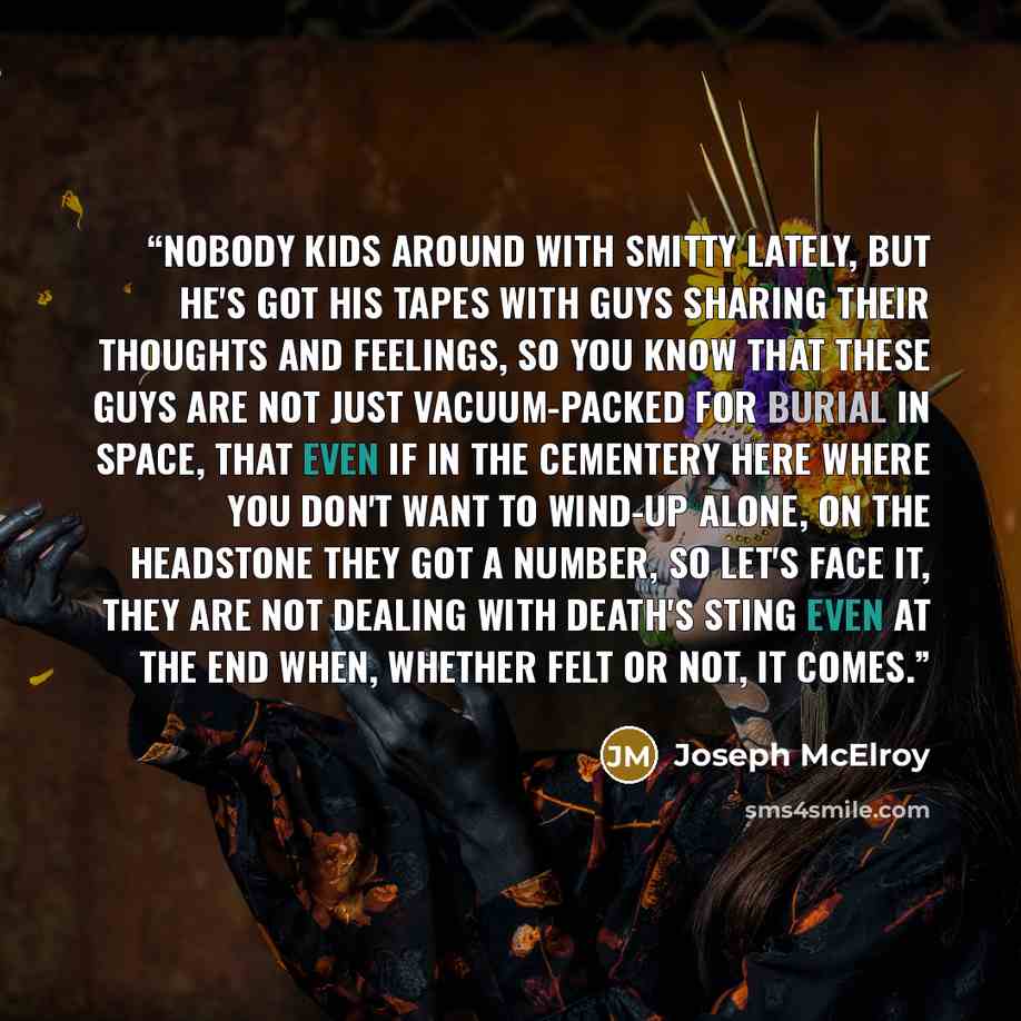 “Nobody kids around with Smitty lately, but he's got his tapes with guys sharing their thoughts and feelings, so you know that these guys are not just vacuum-packed for burial in space, that even if in the cementery here where you don't want to wind-up alone, on the headstone they got a number, so…” quote by Joseph McElroy