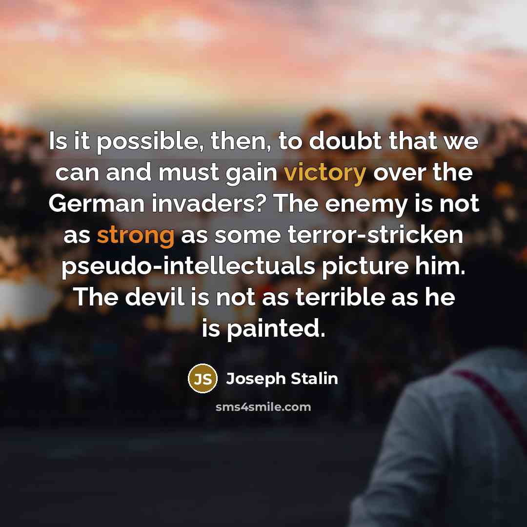 “Is it possible, then, to doubt that we can and must gain victory over the German invaders? The enemy is not as strong as some terror-stricken pseudo-intellectuals picture him. The devil is not as terrible as he is painted.” quote by Joseph Stalin
