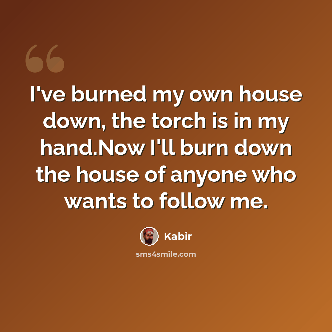 “I've burned my own house down, the torch is in my hand.Now I'll burn down the house of anyone who wants to follow me.” quote by Kabir