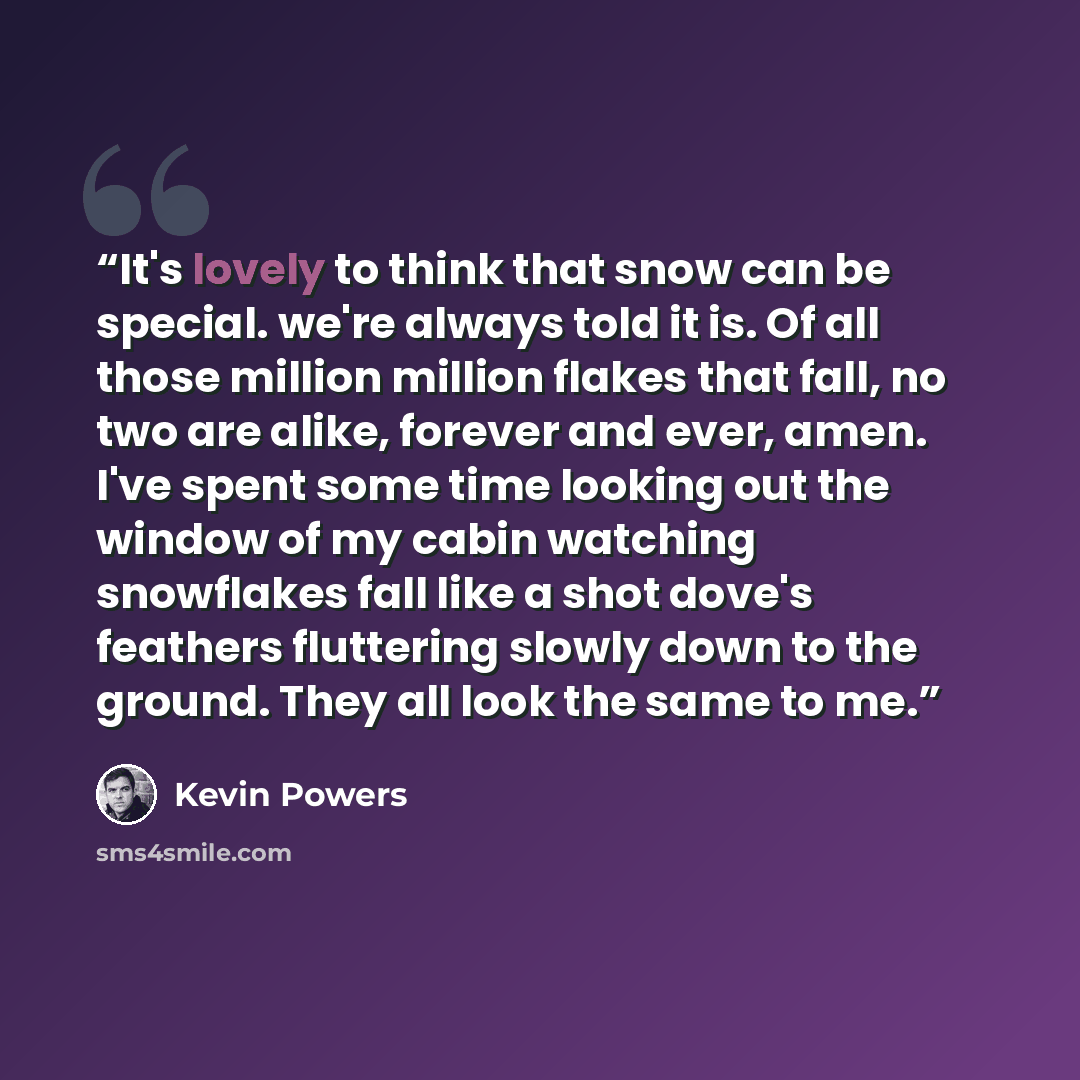 “It's lovely to think that snow can be special. we're always told it is. Of all those million million flakes that fall, no two are alike, forever and ever, amen. I've spent some time looking out the window of my cabin watching snowflakes fall like a shot dove's feathers fluttering slowly down to…” quote by Kevin Powers
