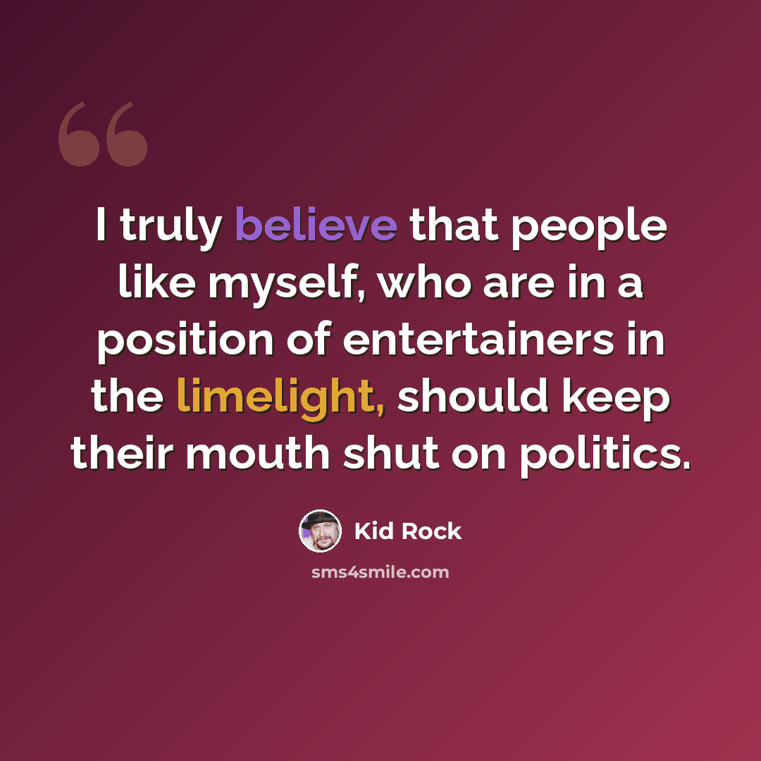 “I truly believe that people like myself, who are in a position of entertainers in the limelight, should keep their mouth shut on politics.” quote by Kid Rock