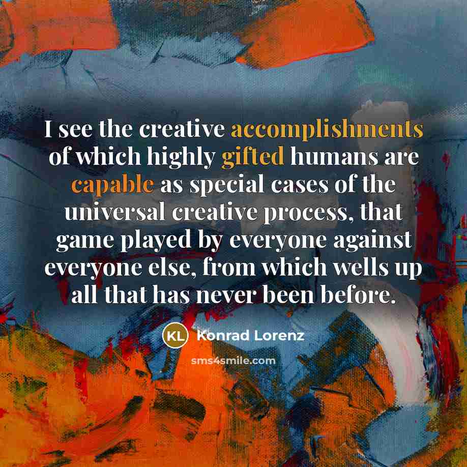 “I see the creative accomplishments of which highly gifted humans are capable as special cases of the universal creative process, that game played by everyone against everyone else, from which wells up all that has never been before.” quote by Konrad Lorenz