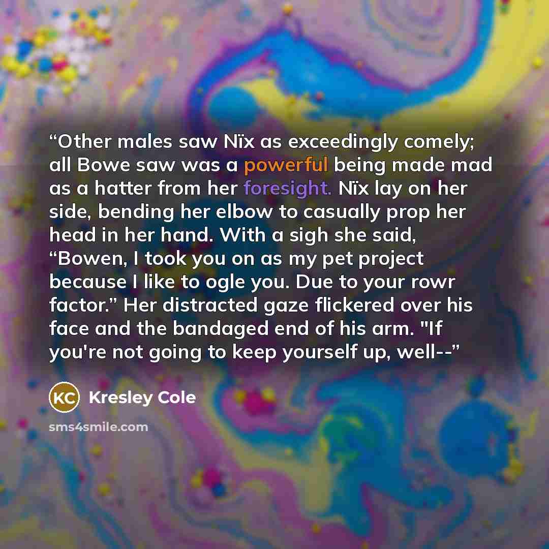 “Other males saw Nïx as exceedingly comely; all Bowe saw was a powerful being made mad as a hatter from her foresight. Nïx lay on her side, bending her elbow to casually prop her head in her hand. With a sigh she said, “Bowen, I took you on as my pet project because I like to ogle you. Due to your…” quote by Kresley Cole