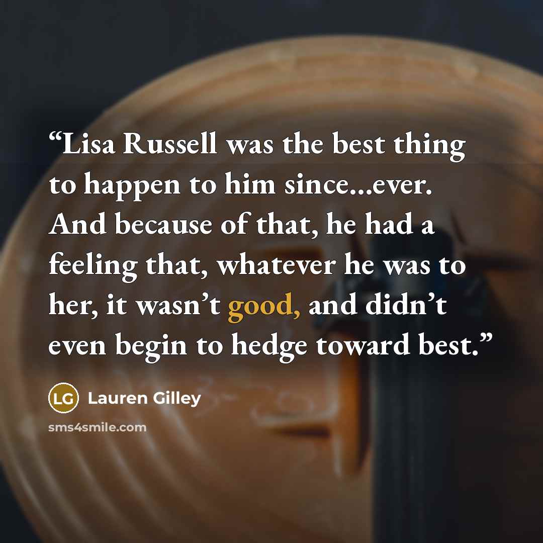 “Lisa Russell was the best thing to happen to him since…ever. And because of that, he had a feeling that, whatever he was to her, it wasn’t good, and didn’t even begin to hedge toward best.” quote by Lauren Gilley