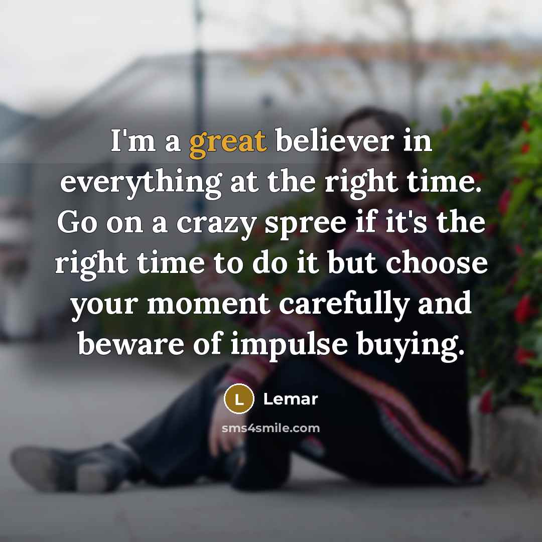 “I'm a great believer in everything at the right time. Go on a crazy spree if it's the right time to do it but choose your moment carefully and beware of impulse buying.” quote by Lemar