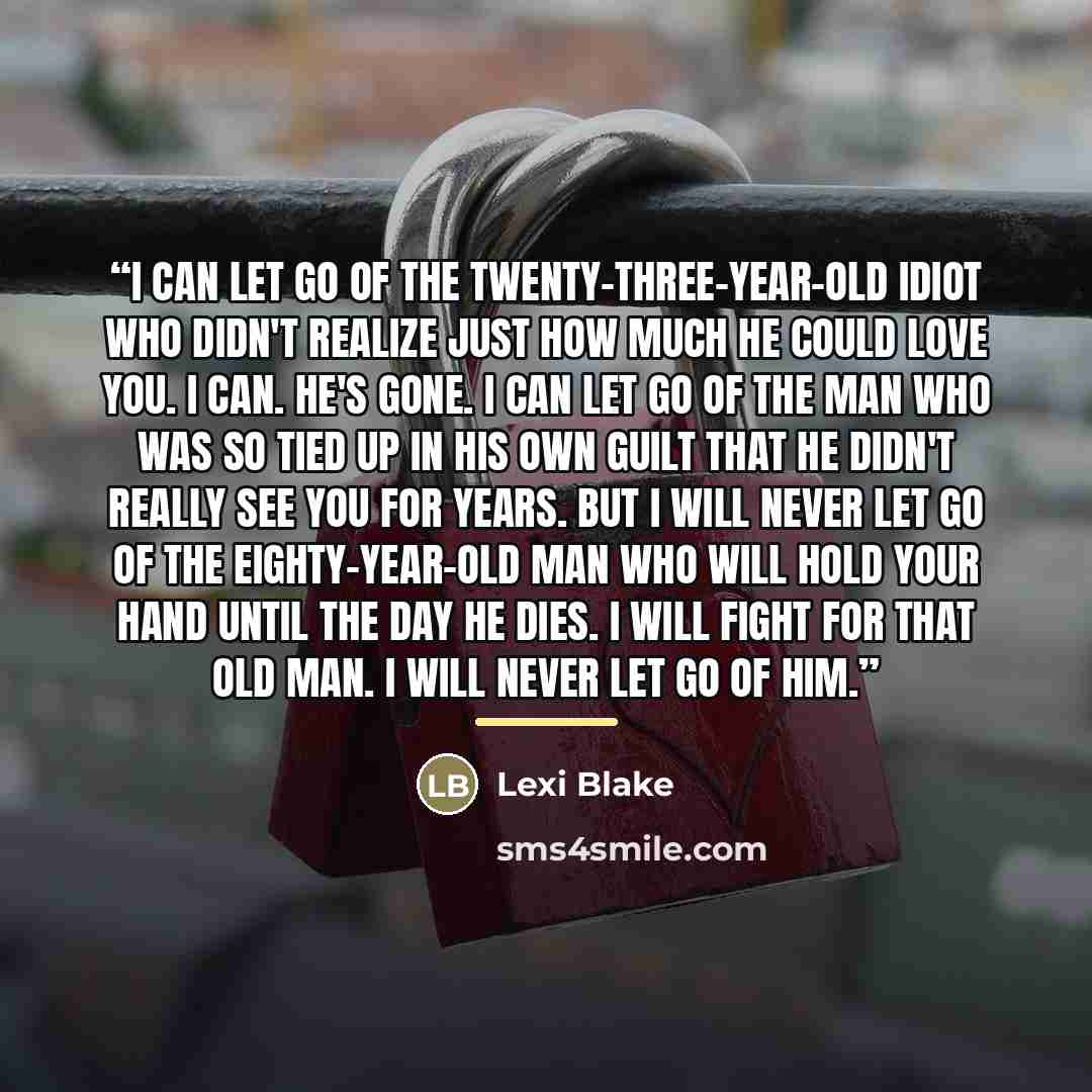 “I can let go of the twenty-three-year-old idiot who didn't realize just how much he could love you. I can. He's gone. I can let go of the man who was so tied up in his own guilt that he didn't really see you for years. But I will never let go of the eighty-year-old man who will hold your hand…” quote by Lexi Blake