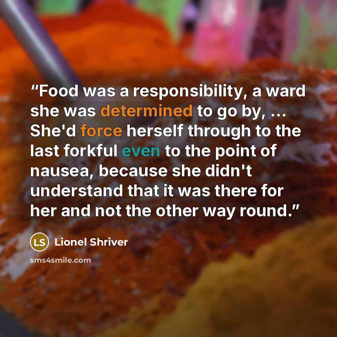 “Food was a responsibility, a ward she was determined to go by, ... She'd force herself through to the last forkful even to the point of nausea, because she didn't understand that it was there for her and not the other way round.” quote by Lionel Shriver