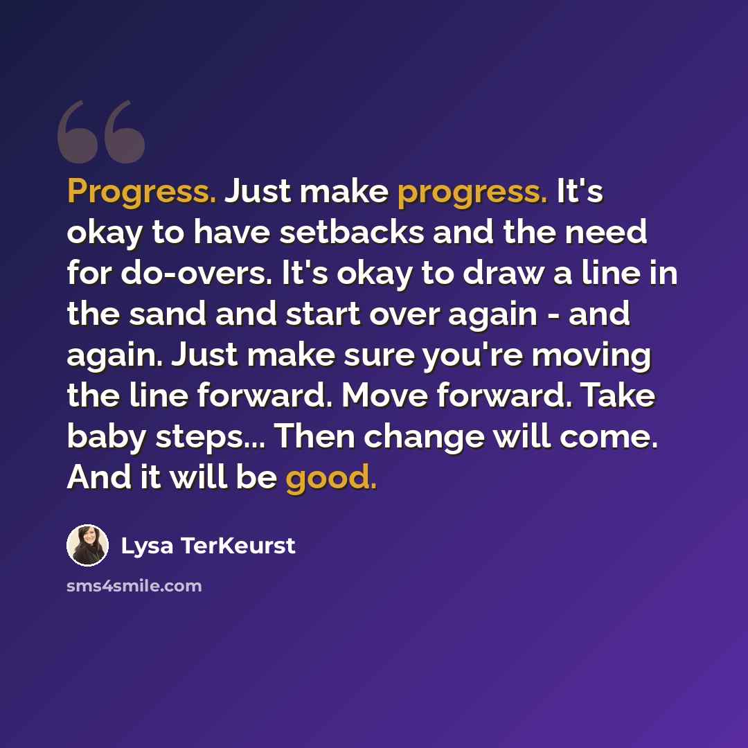 “Progress. Just make progress. It's okay to have setbacks and the need for do-overs. It's okay to draw a line in the sand and start over again - and again. Just make sure you're moving the line forward. Move forward. Take baby steps... Then change will come. And it will be good.” quote by Lysa TerKeurst