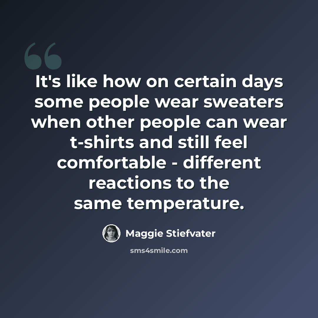 “It's like how on certain days some people wear sweaters when other people can wear t-shirts and still feel comfortable - different reactions to the same temperature.” quote by Maggie Stiefvater