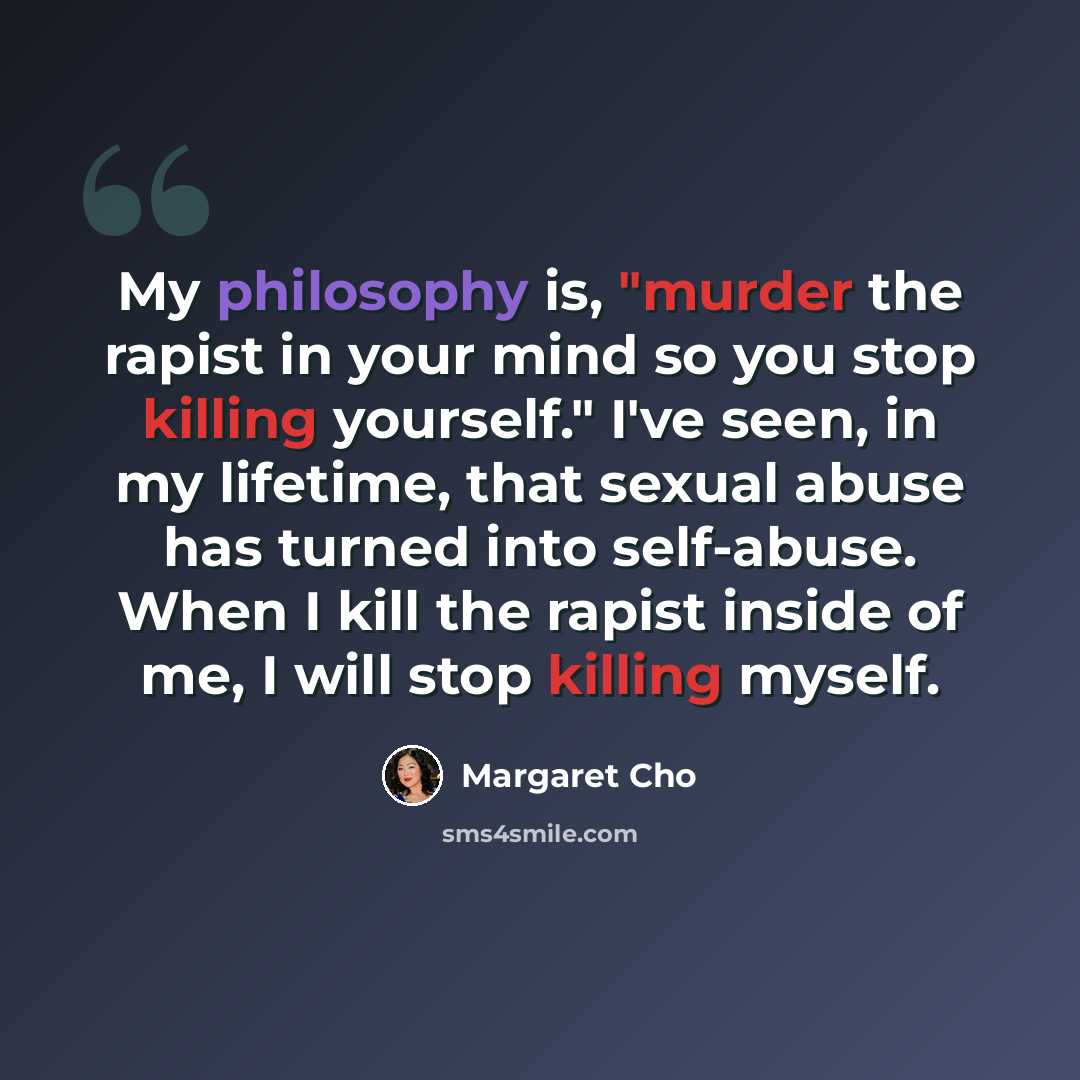 “My philosophy is, "murder the rapist in your mind so you stop killing yourself." I've seen, in my lifetime, that sexual abuse has turned into self-abuse. When I kill the rapist inside of me, I will stop killing myself.” quote by Margaret Cho