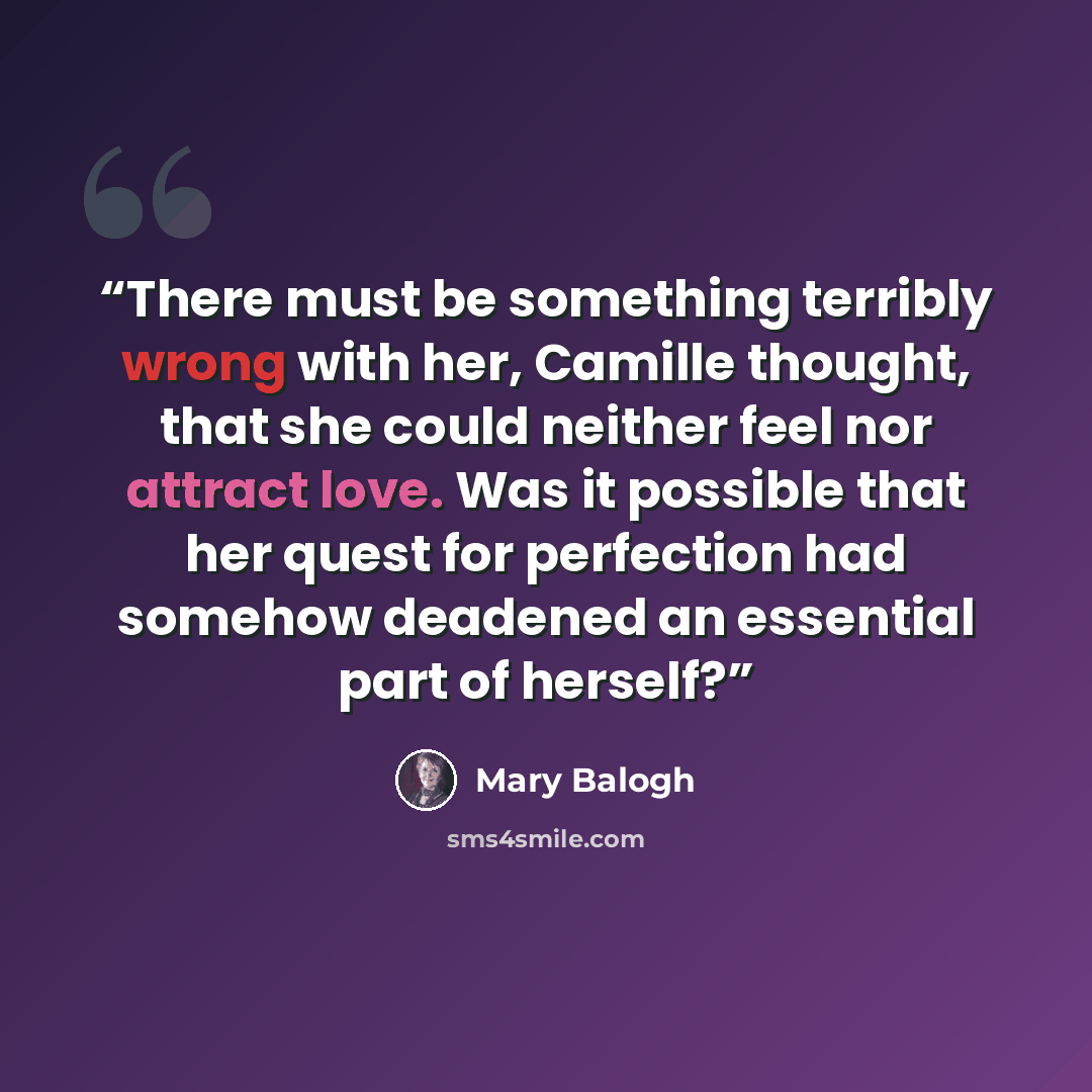 “There must be something terribly wrong with her, Camille thought, that she could neither feel nor attract love. Was it possible that her quest for perfection had somehow deadened an essential part of herself?” quote by Mary Balogh