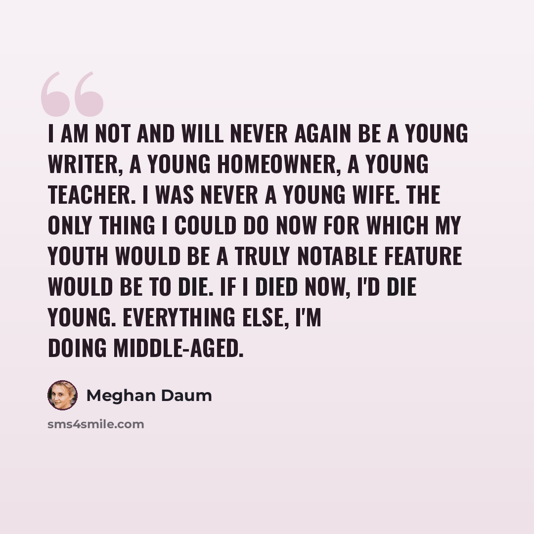 “I am not and will never again be a young writer, a young homeowner, a young teacher. I was never a young wife. The only thing I could do now for which my youth would be a truly notable feature would be to die. If I died now, I'd die young. Everything else, I'm doing middle-aged.” quote by Meghan Daum
