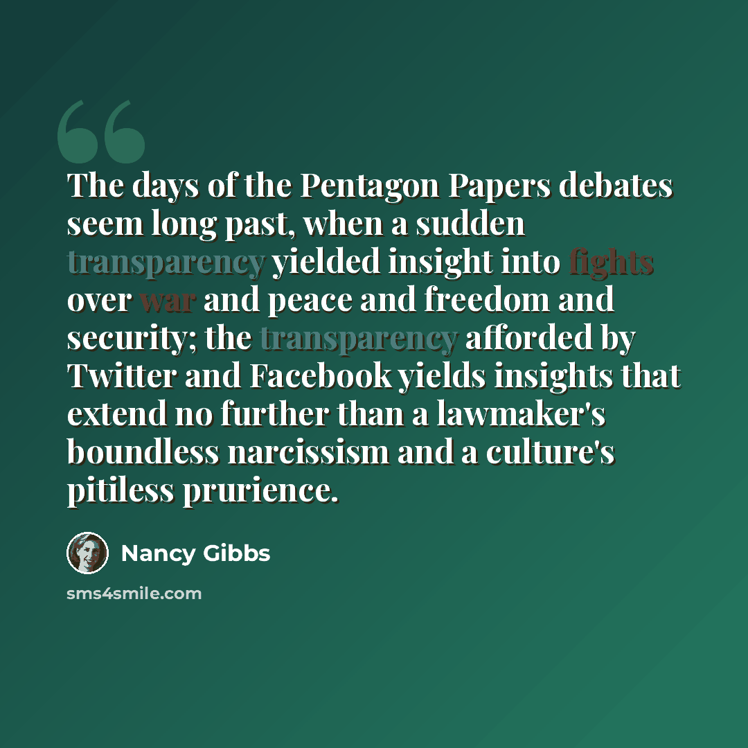 “The days of the Pentagon Papers debates seem long past, when a sudden transparency yielded insight into fights over war and peace and freedom and security; the transparency afforded by Twitter and Facebook yields insights that extend no further than a lawmaker's boundless narcissism and a…” quote by Nancy Gibbs
