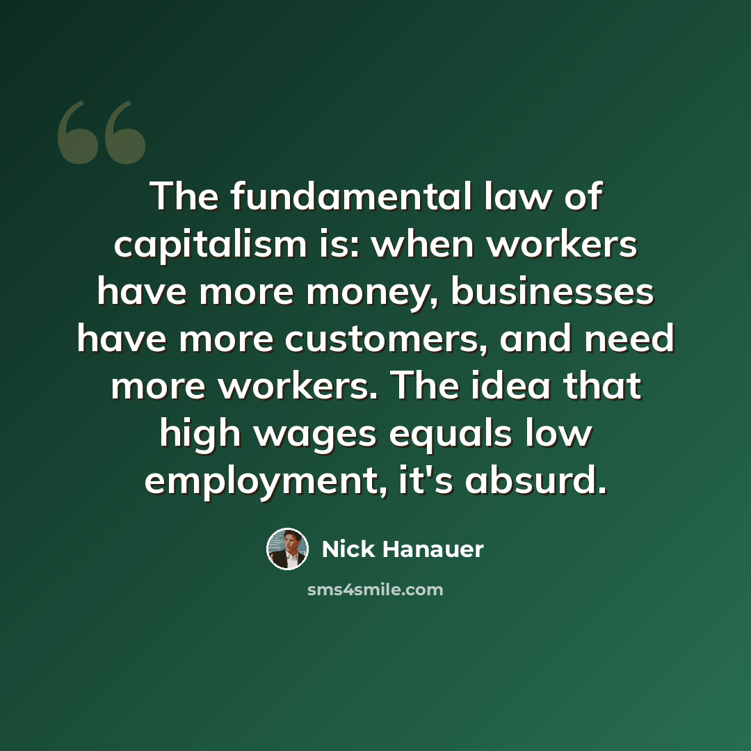 “The fundamental law of capitalism is: when workers have more money, businesses have more customers, and need more workers. The idea that high wages equals low employment, it's absurd.” quote by Nick Hanauer