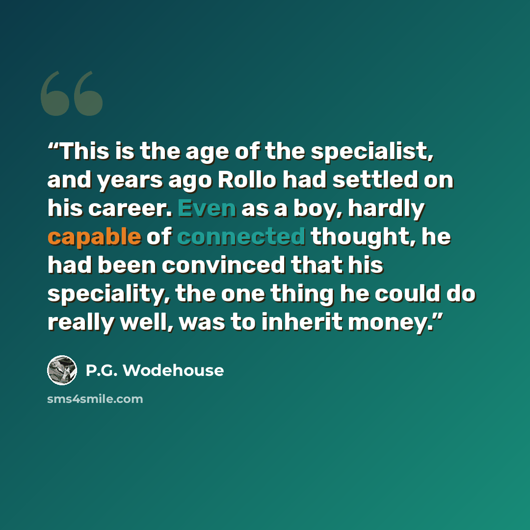 “This is the age of the specialist, and years ago Rollo had settled on his career. Even as a boy, hardly capable of connected thought, he had been convinced that his speciality, the one thing he could do really well, was to inherit money.” quote by P.G. Wodehouse