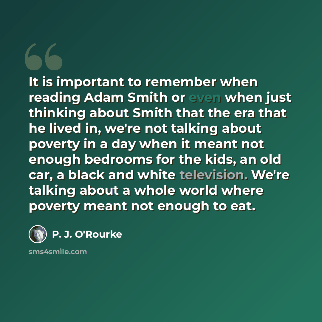 “It is important to remember when reading Adam Smith or even when just thinking about Smith that the era that he lived in, we're not talking about poverty in a day when it meant not enough bedrooms for the kids, an old car, a black and white television. We're talking about a whole world where…” quote by P. J. O'Rourke