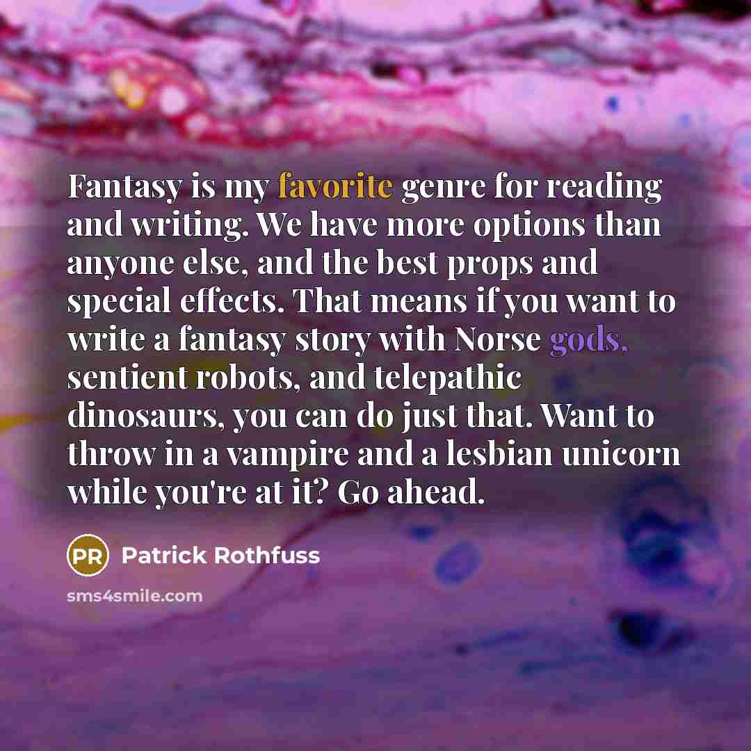“Fantasy is my favorite genre for reading and writing. We have more options than anyone else, and the best props and special effects. That means if you want to write a fantasy story with Norse gods, sentient robots, and telepathic dinosaurs, you can do just that. Want to throw in a vampire and a…” quote by Patrick Rothfuss
