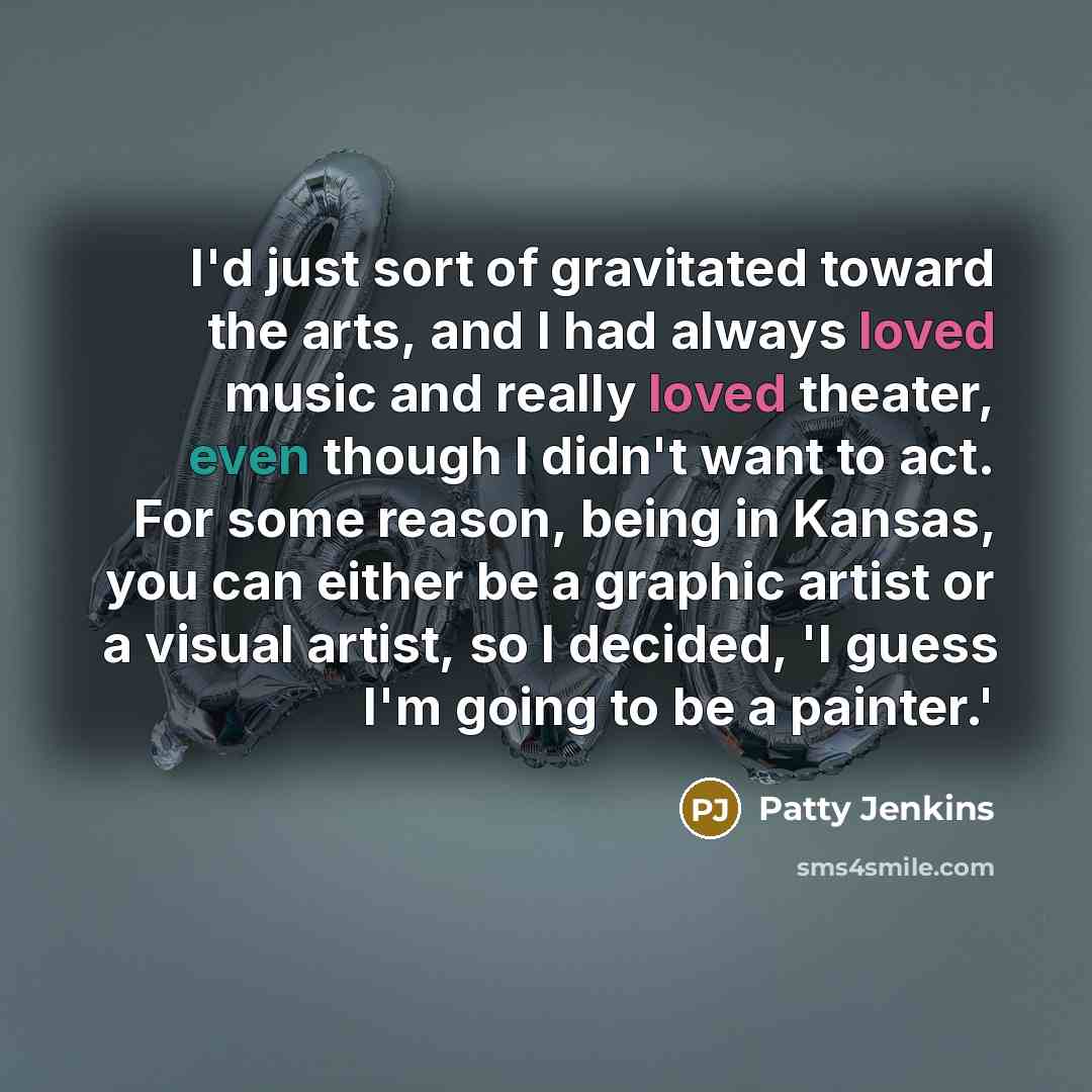 “I'd just sort of gravitated toward the arts, and I had always loved music and really loved theater, even though I didn't want to act. For some reason, being in Kansas, you can either be a graphic artist or a visual artist, so I decided, 'I guess I'm going to be a painter.'” quote by Patty Jenkins