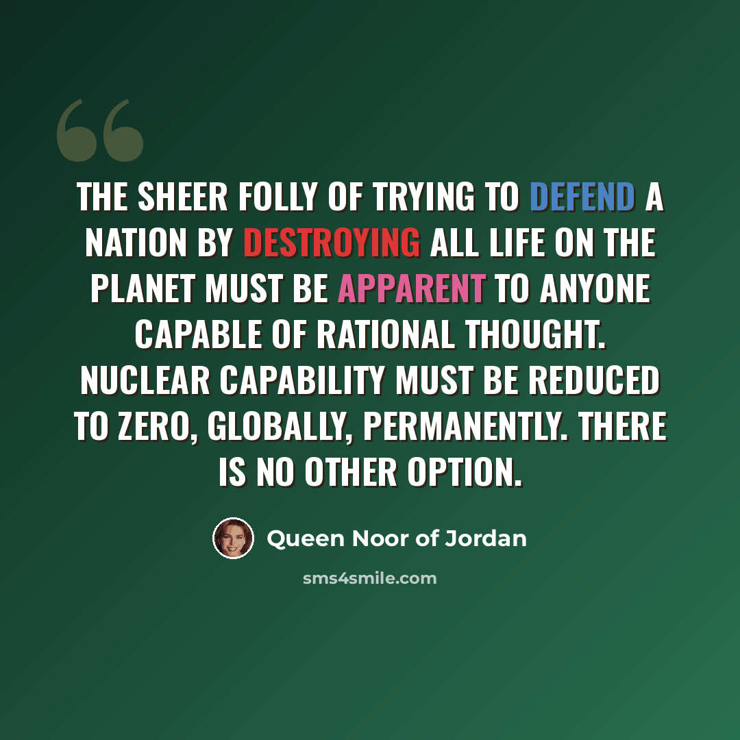 “The sheer folly of trying to defend a nation by destroying all life on the planet must be apparent to anyone capable of rational thought. Nuclear capability must be reduced to zero, globally, permanently. There is no other option.” quote by Queen Noor of Jordan