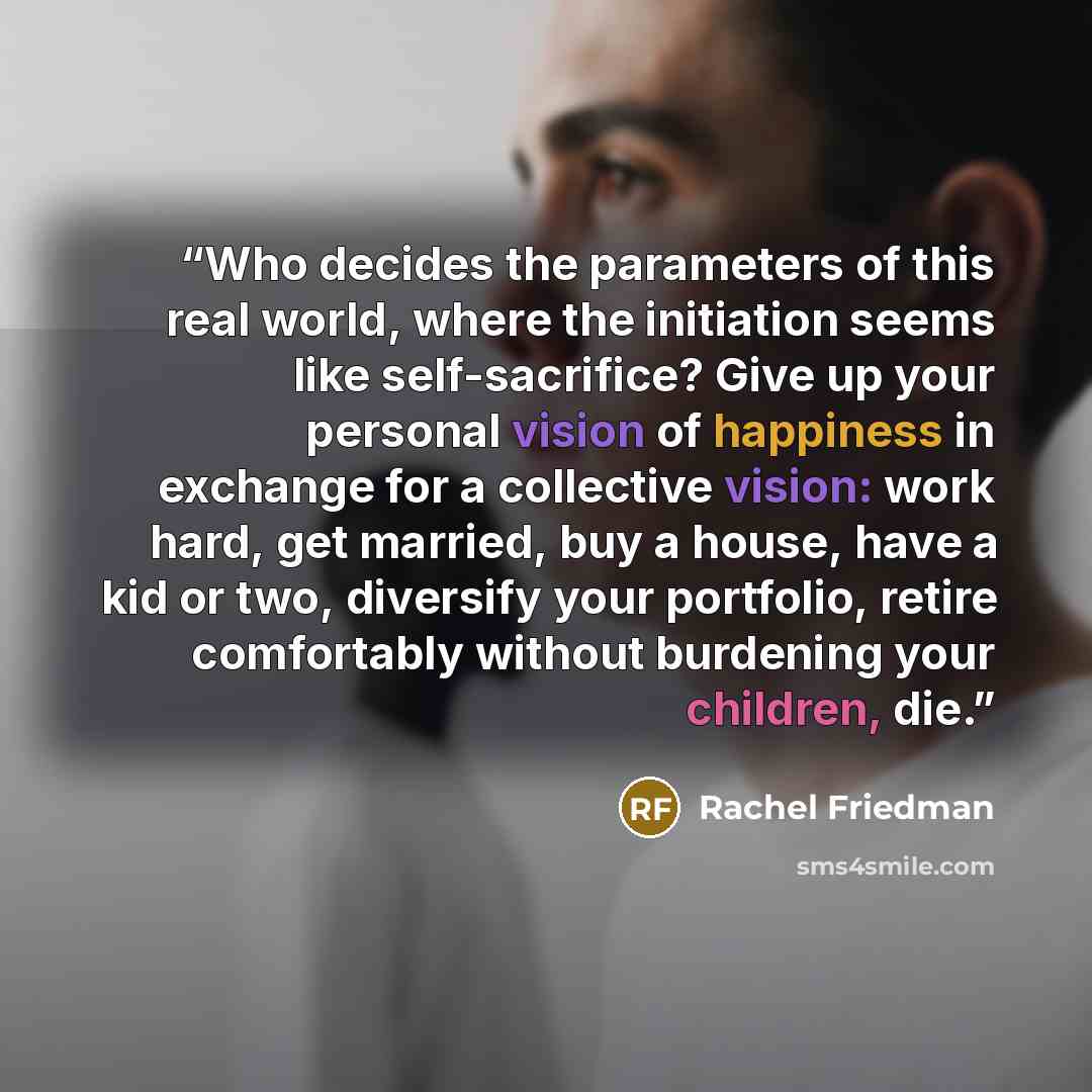 “Who decides the parameters of this real world, where the initiation seems like self-sacrifice? Give up your personal vision of happiness in exchange for a collective vision: work hard, get married, buy a house, have a kid or two, diversify your portfolio, retire comfortably without burdening your…” quote by Rachel Friedman