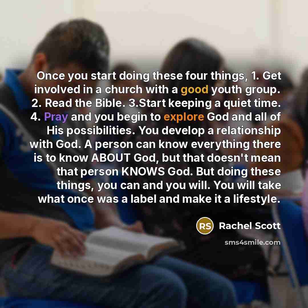 “Once you start doing these four things, 1. Get involved in a church with a good youth group. 2. Read the Bible. 3.Start keeping a quiet time. 4. Pray and you begin to explore God and all of His possibilities. You develop a relationship with God. A person can know everything there is to know ABOUT…” quote by Rachel Scott